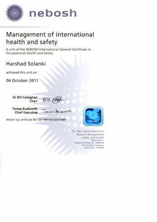 A unit of the NEBOSH International General Certificate in
Occupational Health and Safety
Harshad Solanki
achieved this unit on
06 October 2011
Sir Bill Callaghan
Chair
Teresa Budworth
Chief Executive (-Q-------- &--.----c' --
Master log certificate No: IGC1/00116123/315069
The National Examination
Board in Occupational
Safety and Health
Registered in
England & Wales No. 2698100
A Charitable Company
Charity No. 1010444
nebosh
Management of international
health and safety
 
