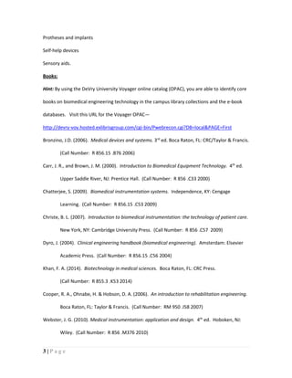 3 | P a g e
Protheses and implants
Self-help devices
Sensory aids.
Books:
Hint: By using the DeVry University Voyager online catalog (OPAC), you are able to identify core
books on biomedical engineering technology in the campus library collections and the e-book
databases. Visit this URL for the Voyager OPAC—
http://devry-voy.hosted.exlibrisgroup.com/cgi-bin/Pwebrecon.cgi?DB=local&PAGE=First
Bronzino, J.D. (2006). Medical devices and systems. 3rd
ed. Boca Raton, FL: CRC/Taylor & Francis.
(Call Number: R 856.15 .B76 2006)
Carr, J. R., and Brown, J. M. (2000). Introduction to Biomedical Equipment Technology. 4th
ed.
Upper Saddle River, NJ: Prentice Hall. (Call Number: R 856 .C33 2000)
Chatterjee, S. (2009). Biomedical instrumentation systems. Independence, KY: Cengage
Learning. (Call Number: R 856.15 .C53 2009)
Christe, B. L. (2007). Introduction to biomedical instrumentation: the technology of patient care.
New York, NY: Cambridge University Press. (Call Number: R 856 .C57 2009)
Dyro, J. (2004). Clinical engineering handbook (biomedical engineering). Amsterdam: Elsevier
Academic Press. (Call Number: R 856.15 .C56 2004)
Khan, F. A. (2014). Biotechnology in medical sciences. Boca Raton, FL: CRC Press.
(Call Number: R 855.3 .K53 2014)
Cooper, R. A., Ohnabe, H. & Hobson, D. A. (2006). An introduction to rehabilitation engineering.
Boca Raton, FL: Taylor & Francis. (Call Number: RM 950 .I58 2007)
Webster, J. G. (2010). Medical instrumentation: application and design. 4th
ed. Hoboken, NJ:
Wiley. (Call Number: R 856 .M376 2010)
 
