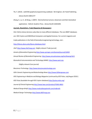 5 | P a g e
Yik, Y. (2014). LabVIEW graphical programming cookbook. Birmingham, UK: Packt Publishing.
ebrary DocID=10831277
Zhang, X., Ju, H., & Wang, J. (2007). Electrochemical sensors, biosensors and their biomedical
applications. Oxford: Acadmic Press. ebrary DocID=10201005
Journals, Newsletters, Trade Magazines & Newspapers:
Hint: DeVry Library Services subscribes to many different databases. The core BMET databases
are: IEEE X-plore and EBSCOhost Computers and Applied Sciences. For current magazine and
trade publications in the field of biomedical engineering technology, visit--
http://library.devry.edu/library-databases.html
24x7 http://www.24x7mag.com (Highly relevant Trade journal)
Annals of Biomedical Engineering http://www.springer.com/biomed/journal/10439
Annual Review of Biomedical Engineering http://www.annualreviews.org/toc/bioeng/16/1
Biomedical Instrumentation and Technology (AAMI) http://www.aami.org
(Highly relevant Core journal)
Bioscience Technology http://www.biosciencetechnology.com
GEN: Genetic Engineering and Biotechnology News http://www.GENengnews.com
IEEE Engineering in Medicine and Biology Magazine (continued by IEEE Pulse, July/August 2010-)
IEEE Pulse (Available through IEEE X-plore database) http://pulse.embs.org/
Journal of Clinical Engineering http://www.lww.com/product/?0363-8855
Medical Design Briefs http://www.medicaldesignbriefs.com/mdbriefs
Medical Design Technology http://www.MDTmag.com
 
