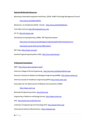 6 | P a g e
Selected Multimedia Resources:
Becoming a biomedical equipment technician. (2010). AAMI Technology Management Council.
http://youtu.be/ZG81JoEZDVc
Biosensors: an introduction.(2010). Elsevier. http://youtu.be/KChAkSAizCw
Free Video Lectures http://freevideolectures.com
IET-TV http://tv.theiet.org/
Introduction to bioengineering. (2006). MIT OpenCourseware.
http://ocw.mit.edu/courses/biological-engineering/20-010j-introduction-to-
bioengineering-be-010j-spring-2006/videos/
MIT Video http://video.mit.edu/
Stanford Engineering Everywhere (SEE) http://see.stanford.edu/
Professional Associations:
ABET http://www.abet.org/about-abet/
American College of Clinical Engineering http://accenet.org/Pages/Default.aspx
American Institute for Medical and Biological Engineering (AIMBE) http://www.aimbe.org
American Society for Healthcare Engineering (ASHE) http://www.ashe.org/
Association for the Advancement of Medical Instrumentation (AAMI)
http://www.aami.org
Biomedical Engineering society http://bmes.org
Engineering in Medicine and Biology Society http://www.embs.org
IEEE http://www.ieee.org/index.html
Institution of Engineering and Technology (IET) http://www.theiet.org/
International Society of Biomechanics https://isbweb.org/
 