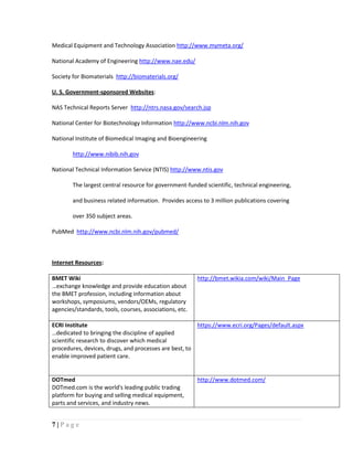 7 | P a g e
Medical Equipment and Technology Association http://www.mymeta.org/
National Academy of Engineering http://www.nae.edu/
Society for Biomaterials http://biomaterials.org/
U. S. Government-sponsored Websites:
NAS Technical Reports Server http://ntrs.nasa.gov/search.jsp
National Center for Biotechnology Information http://www.ncbi.nlm.nih.gov
National Institute of Biomedical Imaging and Bioengineering
http://www.nibib.nih.gov
National Technical Information Service (NTIS) http://www.ntis.gov
The largest central resource for government-funded scientific, technical engineering,
and business related information. Provides access to 3 million publications covering
over 350 subject areas.
PubMed http://www.ncbi.nlm.nih.gov/pubmed/
Internet Resources:
BMET Wiki
…exchange knowledge and provide education about
the BMET profession, including information about
workshops, symposiums, vendors/OEMs, regulatory
agencies/standards, tools, courses, associations, etc.
http://bmet.wikia.com/wiki/Main_Page
ECRI Institute
…dedicated to bringing the discipline of applied
scientific research to discover which medical
procedures, devices, drugs, and processes are best, to
enable improved patient care.
https://www.ecri.org/Pages/default.aspx
DOTmed
DOTmed.com is the world's leading public trading
platform for buying and selling medical equipment,
parts and services, and industry news.
http://www.dotmed.com/
 