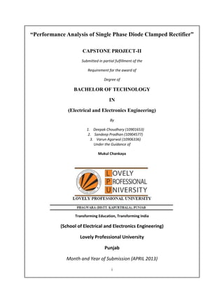 i
“Performance Analysis of Single Phase Diode Clamped Rectifier”
CAPSTONE PROJECT-II
Submitted in partial fulfillment of the
Requirement for the award of
Degree of
BACHELOR OF TECHNOLOGY
IN
(Electrical and Electronics Engineering)
By
1. Deepak Choudhary (10901653)
2. Sandeep Pradhan (10904577)
3. Varun Agarwal (10906336)
Under the Guidance of
Mukul Chankaya
Transforming Education, Transforming India
(School of Electrical and Electronics Engineering)
Lovely Professional University
Punjab
Month and Year of Submission (APRIL 2013)
 