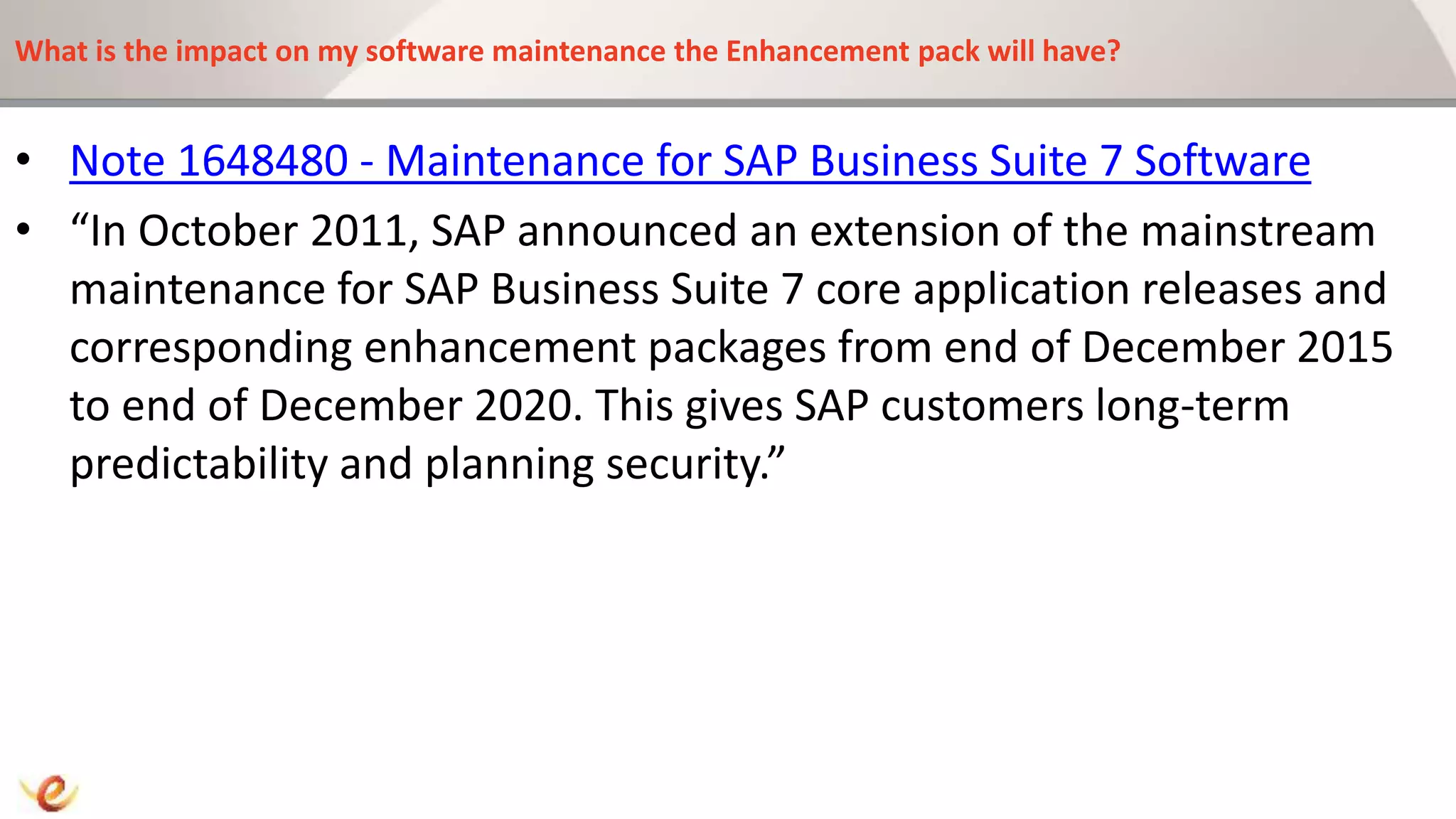 What is the impact on my software maintenance the Enhancement pack will have?
• Note 1648480 - Maintenance for SAP Business Suite 7 Software
• “In October 2011, SAP announced an extension of the mainstream
maintenance for SAP Business Suite 7 core application releases and
corresponding enhancement packages from end of December 2015
to end of December 2020. This gives SAP customers long-term
predictability and planning security.”
 