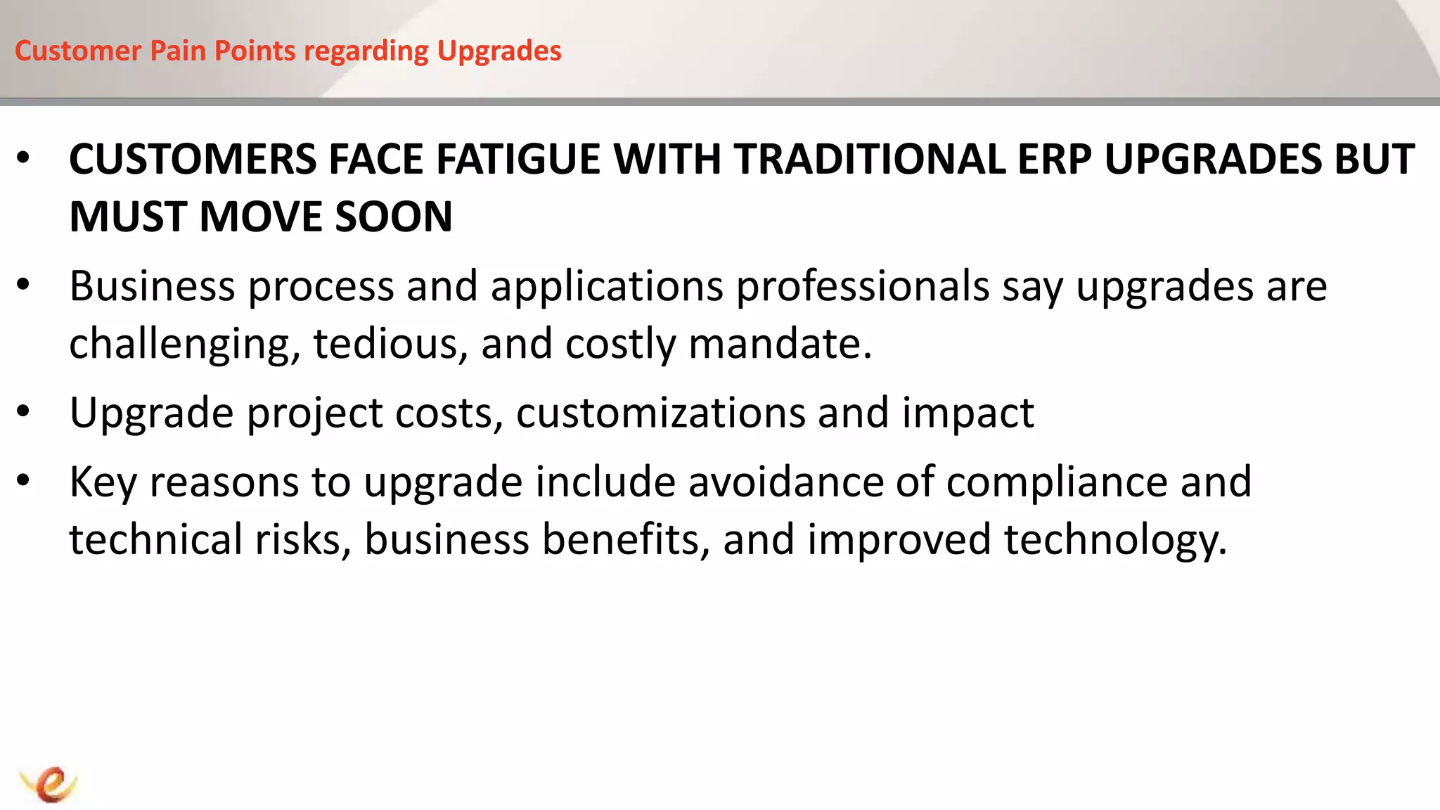 Customer Pain Points regarding Upgrades
• CUSTOMERS FACE FATIGUE WITH TRADITIONAL ERP UPGRADES BUT
MUST MOVE SOON
• Business process and applications professionals say upgrades are
challenging, tedious, and costly mandate.
• Upgrade project costs, customizations and impact
• Key reasons to upgrade include avoidance of compliance and
technical risks, business benefits, and improved technology.
 