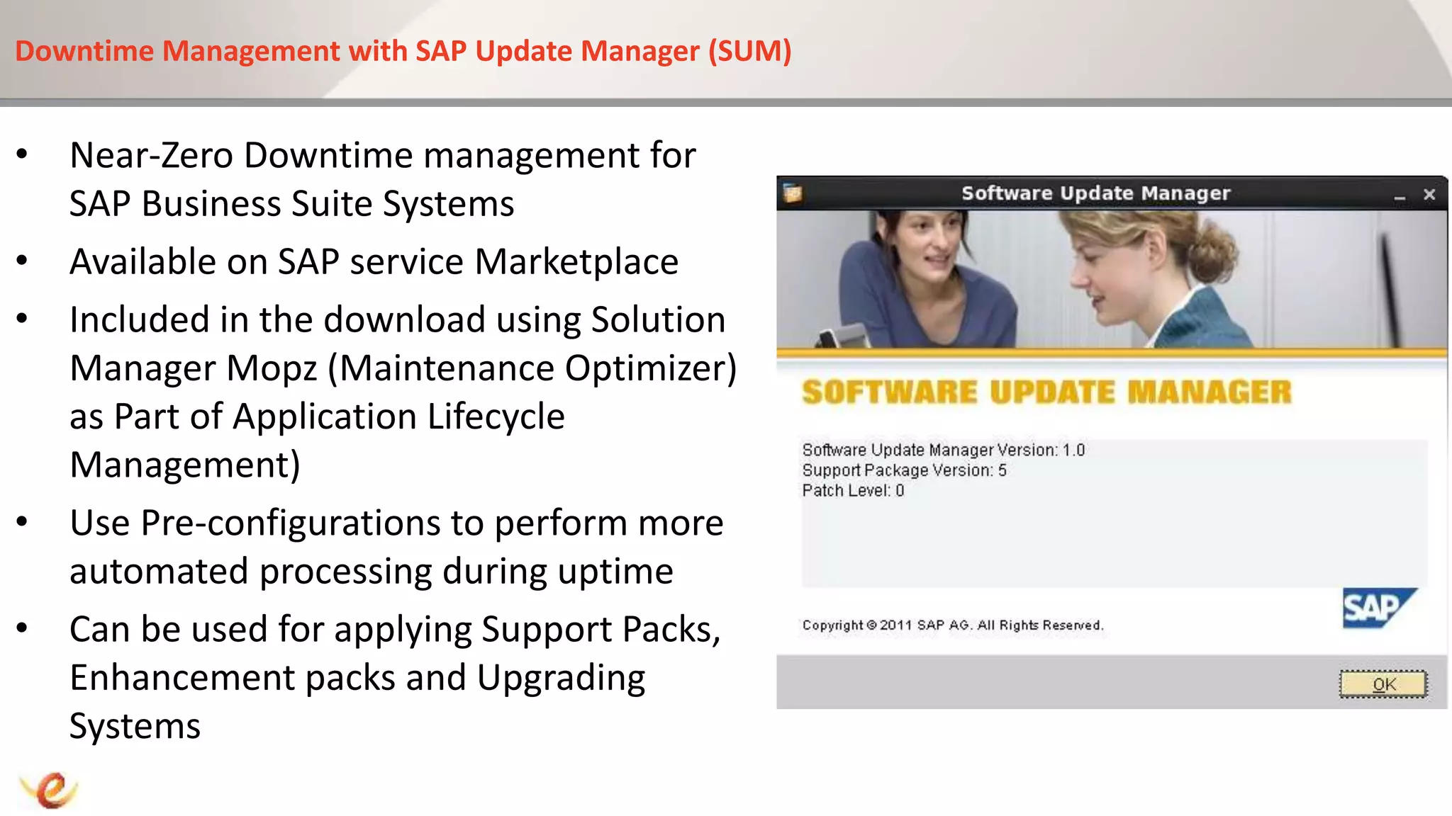 Downtime Management with SAP Update Manager (SUM)
• Near-Zero Downtime management for
SAP Business Suite Systems
• Available on SAP service Marketplace
• Included in the download using Solution
Manager Mopz (Maintenance Optimizer)
as Part of Application Lifecycle
Management)
• Use Pre-configurations to perform more
automated processing during uptime
• Can be used for applying Support Packs,
Enhancement packs and Upgrading
Systems
 