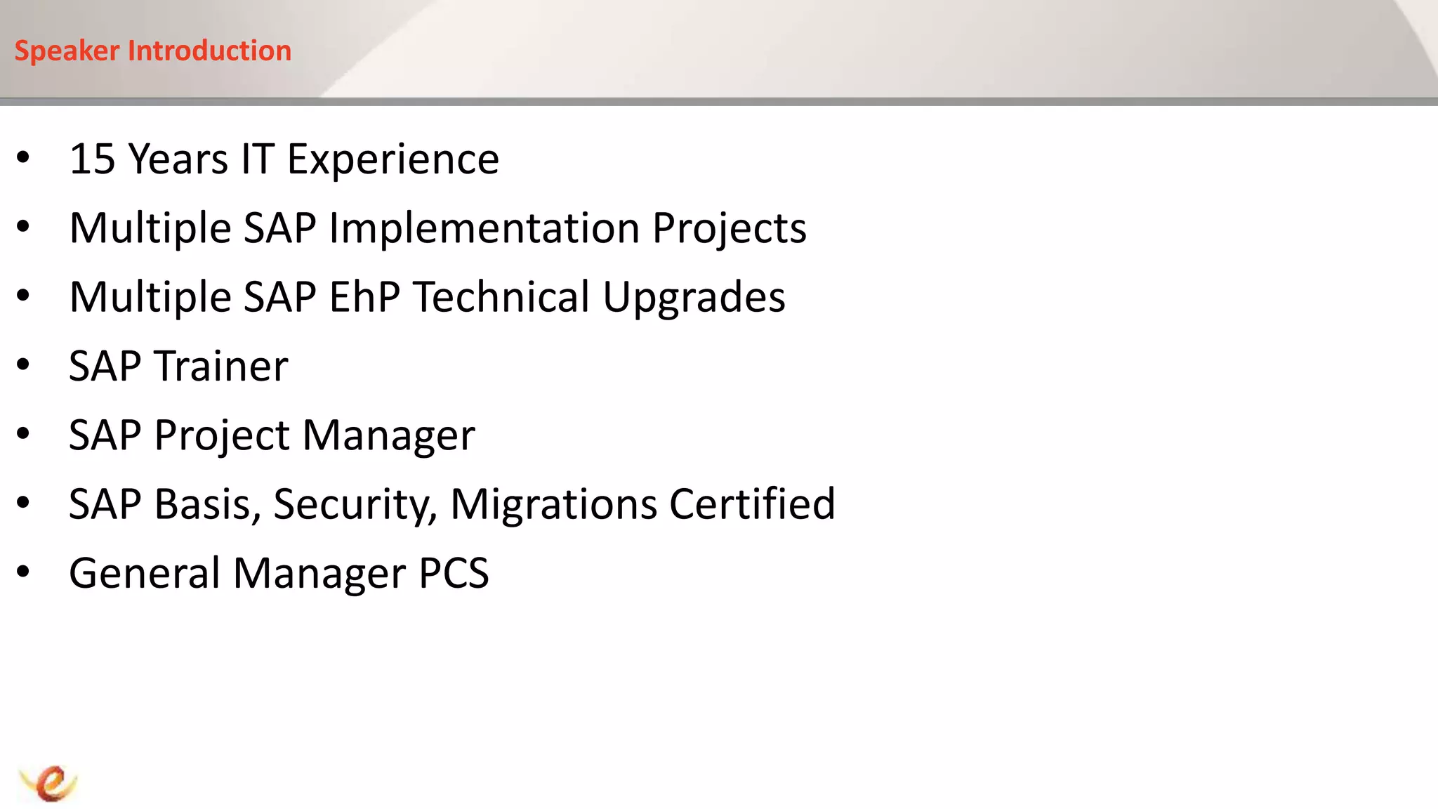 Speaker Introduction
• 15 Years IT Experience
• Multiple SAP Implementation Projects
• Multiple SAP EhP Technical Upgrades
• SAP Trainer
• SAP Project Manager
• SAP Basis, Security, Migrations Certified
• General Manager PCS
 