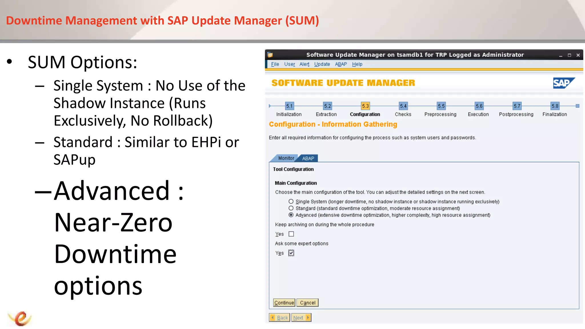 Downtime Management with SAP Update Manager (SUM)
• SUM Options:
– Single System : No Use of the
Shadow Instance (Runs
Exclusively, No Rollback)
– Standard : Similar to EHPi or
SAPup
–Advanced :
Near-Zero
Downtime
options
 