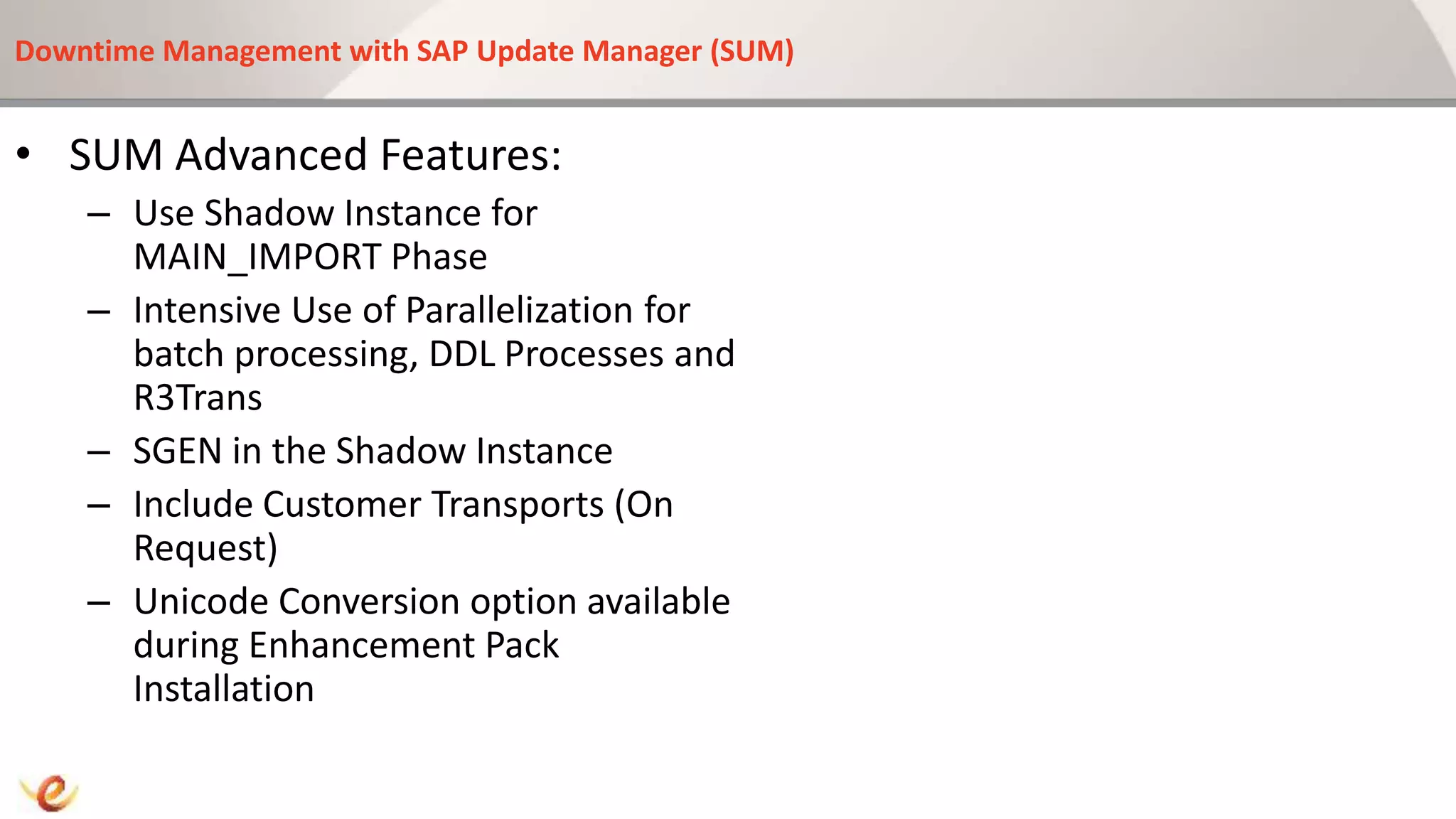 Downtime Management with SAP Update Manager (SUM)
• SUM Advanced Features:
– Use Shadow Instance for
MAIN_IMPORT Phase
– Intensive Use of Parallelization for
batch processing, DDL Processes and
R3Trans
– SGEN in the Shadow Instance
– Include Customer Transports (On
Request)
– Unicode Conversion option available
during Enhancement Pack
Installation
 