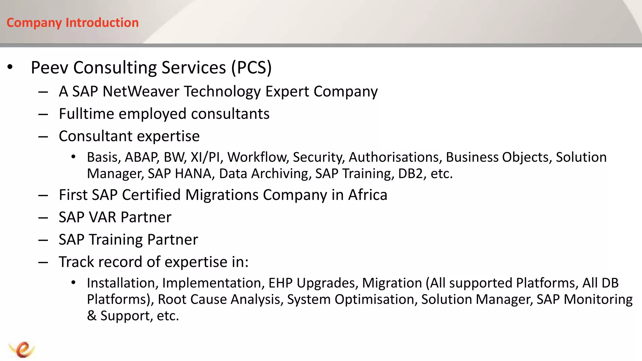 Company Introduction
• Peev Consulting Services (PCS)
– A SAP NetWeaver Technology Expert Company
– Fulltime employed consultants
– Consultant expertise
• Basis, ABAP, BW, XI/PI, Workflow, Security, Authorisations, Business Objects, Solution
Manager, SAP HANA, Data Archiving, SAP Training, DB2, etc.
– First SAP Certified Migrations Company in Africa
– SAP VAR Partner
– SAP Training Partner
– Track record of expertise in:
• Installation, Implementation, EHP Upgrades, Migration (All supported Platforms, All DB
Platforms), Root Cause Analysis, System Optimisation, Solution Manager, SAP Monitoring
& Support, etc.
 