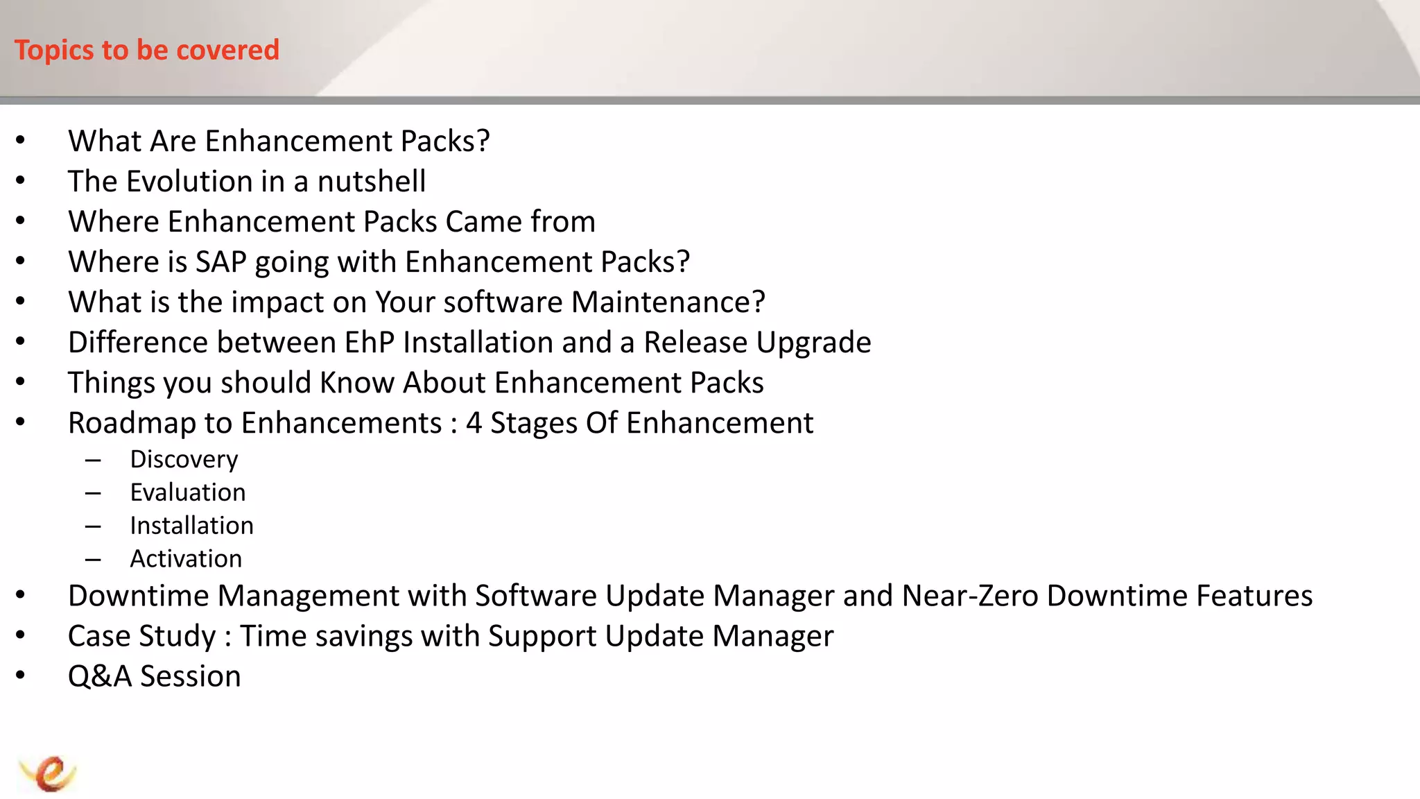 Topics to be covered
• What Are Enhancement Packs?
• The Evolution in a nutshell
• Where Enhancement Packs Came from
• Where is SAP going with Enhancement Packs?
• What is the impact on Your software Maintenance?
• Difference between EhP Installation and a Release Upgrade
• Things you should Know About Enhancement Packs
• Roadmap to Enhancements : 4 Stages Of Enhancement
– Discovery
– Evaluation
– Installation
– Activation
• Downtime Management with Software Update Manager and Near-Zero Downtime Features
• Case Study : Time savings with Support Update Manager
• Q&A Session
 