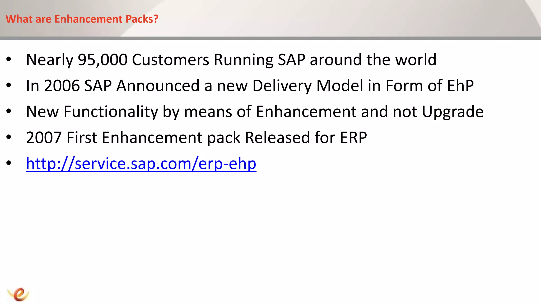 What are Enhancement Packs?
• Nearly 95,000 Customers Running SAP around the world
• In 2006 SAP Announced a new Delivery Model in Form of EhP
• New Functionality by means of Enhancement and not Upgrade
• 2007 First Enhancement pack Released for ERP
• http://service.sap.com/erp-ehp
 