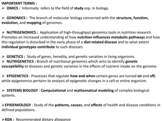 IMPORTANT TERMS :
 OMICS : Informally refers to the field of study esp. in biology.
 GENOMICS : The branch of molecular biology concerned with the structure, function,
evolution, and mapping of genomes.
 NUTRIGENOMICS : Application of high-throughput genomics tools in nutrition research.
Promotes an increased understanding of how nutrition influences metabolic pathways and how
this regulation is disturbed in the early phase of a diet-related disease and to what extent
individual genotypes contribute to such diseases.
 GENETICS : Study of genes, heredity, and genetic variation in living organisms.
 NUTRIGENETICS : Branch of nutritional genomics which aims to identify genetic
susceptibility to diseases and genetic variation in the effects of nutrient intake on the genome.
 EPIGENETICS : Processes that regulate how and when certain genes are turned on and off,
while epigenomics pertains to analysis of epigenetic changes in a cell or entire organism.
 SYSTEMS BIOLOGY : Computational and mathematical modeling of complex biological
systems.
EPIDEMIOLOGY : Study of the patterns, causes, and effects of health and disease conditions in
defined populations.
RDA : Recommended dietary allowance
 