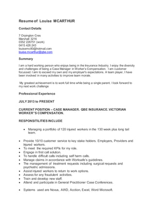 Resume of Louise MCARTHUR
Contact Details
7 Orpington Cres
Marshall 3216
0352 226751 (work)
0415 426 243
louisemc80@hotmail.com
louise.mcarthur@qbe.com
Summary
I am a hard working person who enjoys being in the Insurance Industry. I enjoy the diversity
and challenges of being a Case Manager in Worker’s Compensation. I am customer
focussed. I aim to exceed my own and my employer's expectations. A team player, I have
been involved in many activities to improve team morale.
My greatest achievement is to work full time while being a single parent. I look forward to
my next work challenge
Professional Experience
JULY 2013 to PRESENT
CURRENT POSITION – CASE MANAGER. QBE INSURANCE. VICTORIAN
WORKER”S COMPENSATION.
RESPONSITILITIES INCLUDE
 Managing a portfolio of 120 injured workers in the 130 week plus long tail
team.
 Provide 10/10 customer service to key stake holders. Employers, Providers and
Injured workers.
 To meet the required KPIs for my role.
 Engage in first call solution.
 To handle difficult calls including self harm calls.
 Manage claims in accordance with Worksafe’s guidelines.
 The management of treatment requests including surgical requests and
psychiatric admissions.
 Assist injured workers to return to work options.
 Assess for any fraudulent activities.
 Train and develop new staff.
 Attend and participate in General Practitioner Case Conferences.
 Systems used are Novus, AWD, Acction, Excel, Word Microsoft.
 