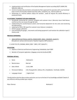  Implementation and certification of the Quality Management System according ISO/TS 16949 /ISO
9001/ISO 14001 etc.
 Control of product documentation and production floor paperwork Co-operation with cross functional
team in terms of all quality related issues like audits, complaints, etc.; internal audits etc.
 Performing as a internal auditors reduce the variation , waste & improve the overall efficiency in
production levels.
4.CUSTOMER / WARRANTY RETURN HANDELING.
 Periodically monitoring the customer complaint and customer return ,Warranty return field failures
and find out the root causes through QC tools
 Implementing the countermeasure actions and horizontal deployment for the same and monitoring
the effectiveness.
 Updating the PDCA / 8D report for customer return failures / complaints.
 Perform gauges calibration.
 Cost estimating the gauges , instruments and testing equipment’s and maintain the calibration report /
History cards
PREVIOUS EXPERIENCE.
1. INDIA NIPPON ELECTRICALS LIMITED, PONDICHERRY, INDIA ( ENGINEER –QUALITY )
Manufacturer of Auto electrical parts ( Flywheel magneto /SMT products )
2. LUCAS TVS LTD, CHENNAI, INDIA ( 2003 ~ 2005 ). DET ( QUALITY )
EDUCATION.
 Diploma in Electrical and Electronics Engineering ,Pudukkottai, April-2003
 Bachelor of Computer application ,Alagappa university Karaikudi,2009
PERSONAL DETAILS .
• Name : Muthaiah.C
• Marital status : Married
• Date of Birth : 31-01-1984
• Permanent Address : 119, Poongudi (Vil) , Vellanur (Po ) ,Pudukkottai , Tamilnadu -622501
• Languages known : English,Tamil
I hereby declare that the above written particulars are true to the best of my knowledge and belief. Details of
any reference will be provided upon request.
Place: Chennai Muthaiah.C
 