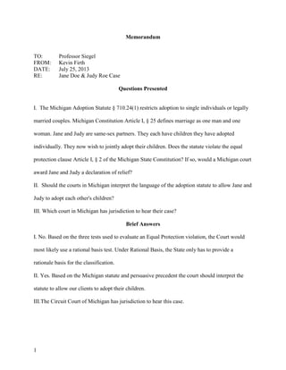 1
Memorandum
TO: Professor Siegel
FROM: Kevin Firth
DATE: July 25, 2013
RE: Jane Doe & Judy Roe Case
Questions Presented
I. The Michigan Adoption Statute § 710.24(1) restricts adoption to single individuals or legally
married couples. Michigan Constitution Article I, § 25 defines marriage as one man and one
woman. Jane and Judy are same-sex partners. They each have children they have adopted
individually. They now wish to jointly adopt their children. Does the statute violate the equal
protection clause Article I, § 2 of the Michigan State Constitution? If so, would a Michigan court
award Jane and Judy a declaration of relief?
II. Should the courts in Michigan interpret the language of the adoption statute to allow Jane and
Judy to adopt each other's children?
III. Which court in Michigan has jurisdiction to hear their case?
Brief Answers
I. No. Based on the three tests used to evaluate an Equal Protection violation, the Court would
most likely use a rational basis test. Under Rational Basis, the State only has to provide a
rationale basis for the classification.
II. Yes. Based on the Michigan statute and persuasive precedent the court should interpret the
statute to allow our clients to adopt their children.
III.The Circuit Court of Michigan has jurisdiction to hear this case.
 