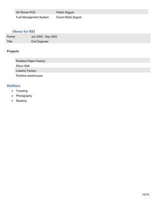Gif Stores POS Patchi (Egypt)
Fuel Management System Exxon Mobil (Egypt)
Obour for REI
Period Jun 2000 : Sep 2002
Title Civil Engineer
Projects
Packline Paper Factory
Ebour Mall
Lheemy Factory
Packline warehouses
Hobbies
• Traveling
• Photography
• Reading
10/10
 