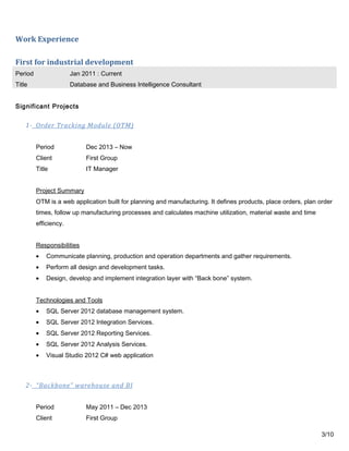 Work Experience
First for industrial development
Period Jan 2011 : Current
Title Database and Business Intelligence Consultant
Significant Projects
1- Order Tracking Module (OTM)
Period Dec 2013 – Now
Client First Group
Title IT Manager
Project Summary
OTM is a web application built for planning and manufacturing. It defines products, place orders, plan order
times, follow up manufacturing processes and calculates machine utilization, material waste and time
efficiency.
Responsibilities
• Communicate planning, production and operation departments and gather requirements.
• Perform all design and development tasks.
• Design, develop and implement integration layer with “Back bone” system.
Technologies and Tools
• SQL Server 2012 database management system.
• SQL Server 2012 Integration Services.
• SQL Server 2012 Reporting Services.
• SQL Server 2012 Analysis Services.
• Visual Studio 2012 C# web application
2- “Backbone” warehouse and BI
Period May 2011 – Dec 2013
Client First Group
3/10
 