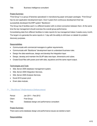 Title Business intelligence consultant
Project Summary
“First Group” is a group of factories specialized in manufacturing paper and paper packages. “First Group”
has its own application development team. Over 5 years from continuous development that has
successfully developed the ERP system “Backbone”.
The Group has 6 facilities each in a different location with no direct connection between them. At the same
time the top management should overview the overall group performance.
Consolidating data from different facilities to make reports for top management takes 2 weeks every month.
The target is to generate the same reports in 1 day with the ability to drill down on details for problem
discovery purposes.
Responsibilities
• Communicate with commercial managers to gather requirements.
• Communicate with “Backbone” development team to understand business rules.
• Design the data warehouse, design and develop the Integration layer.
• Design, develop and maintain the OLAP data view layer, dimensions and cubes.
• Create Excel files with power pivot with data, equations and the same report output.
Technologies and Tools
• SQL Server 2005 database management system.
• SQL Server 2005 Integration Services.
• SQL Server 2005 Analysis Services.
• Excel 2010 power pivot
• Erwin data modular.
3- “Backbone” Performance Enhancement
Period Jan 2011 – Feb 2012
Client First Group
Title Database design and performance consultant
Project Summary
There were some database design and performance issues we started a team
Responsibilities
4/10
 