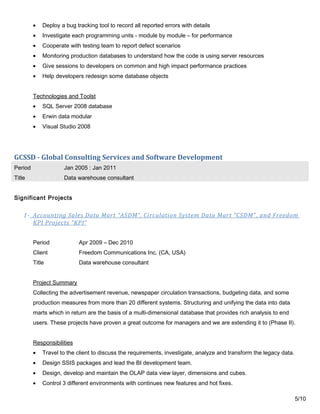• Deploy a bug tracking tool to record all reported errors with details
• Investigate each programming units - module by module – for performance
• Cooperate with testing team to report defect scenarios
• Monitoring production databases to understand how the code is using server resources
• Give sessions to developers on common and high impact performance practices
• Help developers redesign some database objects
Technologies and Toolst
• SQL Server 2008 database
• Erwin data modular
• Visual Studio 2008
GCSSD - Global Consulting Services and Software Development
Period Jan 2005 : Jan 2011
Title Data warehouse consultant
Significant Projects
1- Accounting Sales Data Mart “ASDM”, Circulation System Data Mart “CSDM”, and Freedom
KPI Projects “KPI”
Period Apr 2009 – Dec 2010
Client Freedom Communications Inc. (CA, USA)
Title Data warehouse consultant
Project Summary
Collecting the advertisement revenue, newspaper circulation transactions, budgeting data, and some
production measures from more than 20 different systems. Structuring and unifying the data into data
marts which in return are the basis of a multi-dimensional database that provides rich analysis to end
users. These projects have proven a great outcome for managers and we are extending it to (Phase II).
Responsibilities
• Travel to the client to discuss the requirements, investigate, analyze and transform the legacy data.
• Design SSIS packages and lead the BI development team.
• Design, develop and maintain the OLAP data view layer, dimensions and cubes.
• Control 3 different environments with continues new features and hot fixes.
5/10
 