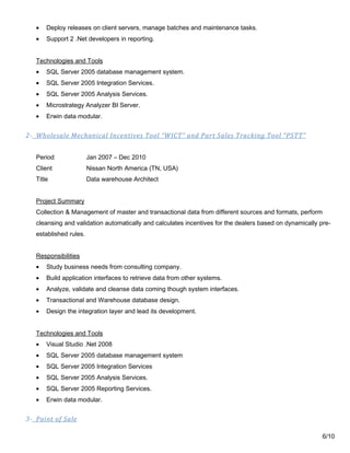 • Deploy releases on client servers, manage batches and maintenance tasks.
• Support 2 .Net developers in reporting.
Technologies and Tools
• SQL Server 2005 database management system.
• SQL Server 2005 Integration Services.
• SQL Server 2005 Analysis Services.
• Microstrategy Analyzer BI Server.
• Erwin data modular.
2- Wholesale Mechanical Incentives Tool “WICT” and Part Sales Tracking Tool “PSTT”
Period Jan 2007 – Dec 2010
Client Nissan North America (TN, USA)
Title Data warehouse Architect
Project Summary
Collection & Management of master and transactional data from different sources and formats, perform
cleansing and validation automatically and calculates incentives for the dealers based on dynamically pre-
established rules.
Responsibilities
• Study business needs from consulting company.
• Build application interfaces to retrieve data from other systems.
• Analyze, validate and cleanse data coming though system interfaces.
• Transactional and Warehouse database design.
• Design the integration layer and lead its development.
Technologies and Tools
• Visual Studio .Net 2008
• SQL Server 2005 database management system
• SQL Server 2005 Integration Services
• SQL Server 2005 Analysis Services.
• SQL Server 2005 Reporting Services.
• Erwin data modular.
3- Point of Sale
6/10
 