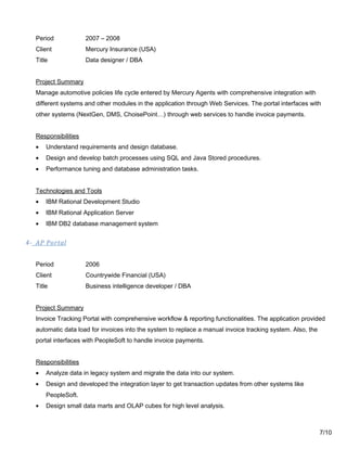 Period 2007 – 2008
Client Mercury Insurance (USA)
Title Data designer / DBA
Project Summary
Manage automotive policies life cycle entered by Mercury Agents with comprehensive integration with
different systems and other modules in the application through Web Services. The portal interfaces with
other systems (NextGen, DMS, ChoisePoint…) through web services to handle invoice payments.
Responsibilities
• Understand requirements and design database.
• Design and develop batch processes using SQL and Java Stored procedures.
• Performance tuning and database administration tasks.
Technologies and Tools
• IBM Rational Development Studio
• IBM Rational Application Server
• IBM DB2 database management system
4- AP Portal
Period 2006
Client Countrywide Financial (USA)
Title Business intelligence developer / DBA
Project Summary
Invoice Tracking Portal with comprehensive workflow & reporting functionalities. The application provided
automatic data load for invoices into the system to replace a manual invoice tracking system. Also, the
portal interfaces with PeopleSoft to handle invoice payments.
Responsibilities
• Analyze data in legacy system and migrate the data into our system.
• Design and developed the integration layer to get transaction updates from other systems like
PeopleSoft.
• Design small data marts and OLAP cubes for high level analysis.
7/10
 