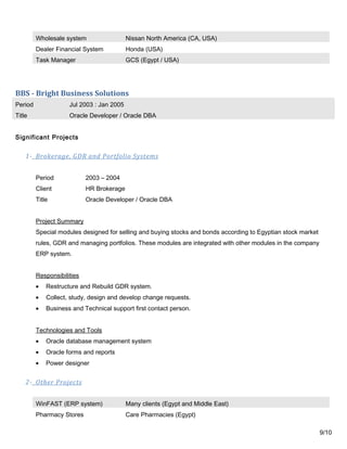 Wholesale system Nissan North America (CA, USA)
Dealer Financial System Honda (USA)
Task Manager GCS (Egypt / USA)
BBS - Bright Business Solutions
Period Jul 2003 : Jan 2005
Title Oracle Developer / Oracle DBA
Significant Projects
1- Brokerage, GDR and Portfolio Systems
Period 2003 – 2004
Client HR Brokerage
Title Oracle Developer / Oracle DBA
Project Summary
Special modules designed for selling and buying stocks and bonds according to Egyptian stock market
rules, GDR and managing portfolios. These modules are integrated with other modules in the company
ERP system.
Responsibilities
• Restructure and Rebuild GDR system.
• Collect, study, design and develop change requests.
• Business and Technical support first contact person.
Technologies and Tools
• Oracle database management system
• Oracle forms and reports
• Power designer
2- Other Projects
WinFAST (ERP system) Many clients (Egypt and Middle East)
Pharmacy Stores Care Pharmacies (Egypt)
9/10
 