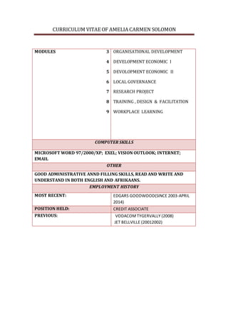 CURRICULUM VITAE OF AMELIA CARMEN SOLOMON
MODULES 3
4
5
6
7
8
9
ORGANISATIONAL DEVELOPMENT
DEVELOPMENT ECONOMIC I
DEVOLOPMENT ECONOMIC II
LOCAL GOVERNANCE
RESEARCH PROJECT
TRAINING , DESIGN & FACILITATION
WORKPLACE LEARNING
COMPUTER SKILLS
MICROSOFT WORD 97/2000/XP; EXEL; VISION OUTLOOK; INTERNET;
EMAIL
OTHER
GOOD ADMINISTRATIVE ANND FILLING SKILLS, READ AND WRITE AND
UNDERSTAND IN BOTH ENGLISH AND AFRIKAANS.
EMPLOYMENT HISTORY
MOST RECENT: EDGARS GOODWOOD(SINCE 2003-APRIL
2014)
POSITION HELD: CREDIT ASSOCIATE
PREVIOUS: VODACOMTYGERVALLY (2008)
JET BELLVILLE (20012002)
 