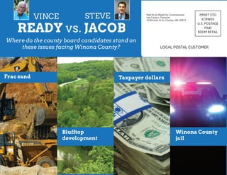 LOCAL POSTAL CUSTOMER
PRSRT STD
ECRWSS
U.S. POSTAGE
PAID
EDDM RETAIL
Paid for by Ready for Commissioner
Lee Carlson, Treasurer
10356 Felix Dr St. Charles, MN 55972
READY vs. JACOB
VINCE STEVE
Where do the county board candidates stand on
these issues facing Winona County?
Frac sand
Blufftop
development
Taxpayer dollars
Winona County
jail
 