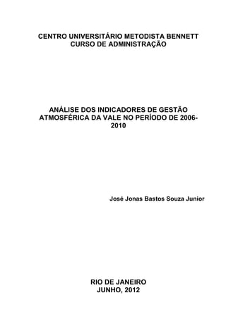 I
CENTRO UNIVERSITÁRIO METODISTA BENNETT
CURSO DE ADMINISTRAÇÃO
ANÁLISE DOS INDICADORES DE GESTÃO
ATMOSFÉRICA DA VALE NO PERÍODO DE 2006-
2010
José Jonas Bastos Souza Junior
RIO DE JANEIRO
JUNHO, 2012
 
