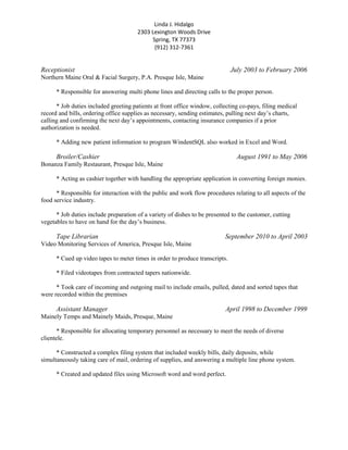 Linda J. Hidalgo
2303 Lexington Woods Drive
Spring, TX 77373
(912) 312-7361
Receptionist July 2003 to February 2006
Northern Maine Oral & Facial Surgery, P.A. Presque Isle, Maine
* Responsible for answering multi phone lines and directing calls to the proper person.
* Job duties included greeting patients at front office window, collecting co-pays, filing medical
record and bills, ordering office supplies as necessary, sending estimates, pulling next day’s charts,
calling and confirming the next day’s appointments, contacting insurance companies if a prior
authorization is needed.
* Adding new patient information to program WindentSQL also worked in Excel and Word.
Broiler/Cashier August 1991 to May 2006
Bonanza Family Restaurant, Presque Isle, Maine
* Acting as cashier together with handling the appropriate application in converting foreign monies.
* Responsible for interaction with the public and work flow procedures relating to all aspects of the
food service industry.
* Job duties include preparation of a variety of dishes to be presented to the customer, cutting
vegetables to have on hand for the day’s business.
Tape Librarian September 2010 to April 2003
Video Monitoring Services of America, Presque Isle, Maine
* Cued up video tapes to meter times in order to produce transcripts.
* Filed videotapes from contracted tapers nationwide.
* Took care of incoming and outgoing mail to include emails, pulled, dated and sorted tapes that
were recorded within the premises
Assistant Manager April 1998 to December 1999
Mainely Temps and Mainely Maids, Presque, Maine
* Responsible for allocating temporary personnel as necessary to meet the needs of diverse
clientele.
* Constructed a complex filing system that included weekly bills, daily deposits, while
simultaneously taking care of mail, ordering of supplies, and answering a multiple line phone system.
* Created and updated files using Microsoft word and word perfect.
 