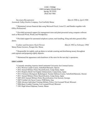 Linda J. Hidalgo
2303 Lexington Woods Drive
Spring, TX 77373
(912) 312-7361
Secretary/Receptionist March 1996 to April 1998
Aroostook Valley Electric Company, Fort Fairfield, Maine
* Maintained various financial data using Microsoft Excel, Lotus123, and Paradox together with
Office Professional.
* Provided secretarial support for management team and plant personnel using computer software
such as Microsoft Word, Works and Wordperfect.
* Provided support for automated telephone system, mail handling, filing and other general office
duties.
Cashier and Inventory Stock Person March 1993 to February 1994
Maine Potato Growers, Presque Isle, Maine
* Responsible for nightly cash up duties to include counting and distributing money throughout
cash registers and preparing nightly deposits.
* Maintained the appearance and cleanliness of the store for the next day’s operations.
EDUCATION
* Currently attending America InterContinental University for Criminal Justice
* 2012 Warrior Leader Course, Scholfield Barracks, Hawaii
* 2012 Annual Military Police Recertification, Camp Zama, Japan
* 2011 Property Book Unit Supply Enhancement, Camp Zama, Japan
* 2011 Chemical, Biological, Radiological, Nuclear Defense Course, Scholfield Barracks, Hawaii
* 2011 Annual Military Police Recertification, Camp Zama, Japan
* 2007-2010 Annual Military Police Recertification, Fort Stewart, Georgia
* 2007 Combat Life Saver Course, FOB Kalsu, Iraq
* 2006 Advance Individual Training Military Police, Fort Leonard Wood, Missouri
* 2006 Basic Combat Training, Fort Leonard Wood, Missouri
* 1991 High School Diploma, Easton, Maine
 