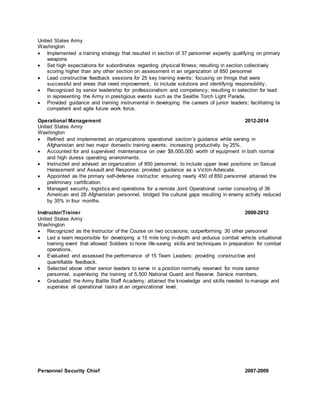 United States Army
Washington
 Implemented a training strategy that resulted in section of 37 personnel expertly qualifying on primary
weapons
 Set high expectations for subordinates regarding physical fitness; resulting in section collectively
scoring higher than any other section on assessment in an organization of 850 personnel
 Lead constructive feedback sessions for 25 key training events; focusing on things that were
successful and areas that need improvement, to include solutions and identifying responsibility .
 Recognized by senior leadership for professionalism and competency; resulting in selection for lead
in representing the Army in prestigious events such as the Seattle Torch Light Parade.
 Provided guidance and training instrumental in developing the careers of junior leaders; facilitating ta
competent and agile future work force.
Operational Management 2012-2014
United States Army
Washington
 Refined and implemented an organizations operational section’s guidance while serving in
Afghanistan and two major domestic training events; increasing productivity by 25%.
 Accounted for and supervised maintenance on over $8,000,000 worth of equipment in both normal
and high duress operating environments.
 Instructed and advised an organization of 850 personnel, to include upper level positions on Sexual
Harassment and Assault and Response; provided guidance as a Victim Advocate.
 Appointed as the primary self-defense instructor; ensuring nearly 450 of 850 personnel attained the
preliminary certification.
 Managed security, logistics and operations for a remote Joint Operational center consisting of 36
American and 28 Afghanistan personnel, bridged the cultural gaps resulting in enemy activity reduced
by 35% in four months.
Instructor/Trainer 2009-2012
United States Army
Washington
 Recognized as the Instructor of the Course on two occasions; outperforming 30 other personnel
 Led a team responsible for developing a 15 mile long in-depth and arduous combat vehicle situational
training event that allowed Soldiers to hone life-saving skills and techniques in preparation for combat
operations.
 Evaluated and assessed the performance of 15 Team Leaders; providing constructive and
quantifiable feedback.
 Selected above other senior leaders to serve in a position normally reserved for more senior
personnel, supervising the training of 5,500 National Guard and Reserve Service members.
 Graduated the Army Battle Staff Academy; attained the knowledge and skills needed to manage and
supervise all operational tasks at an organizational level.
Personnel Security Chief 2007-2009
 