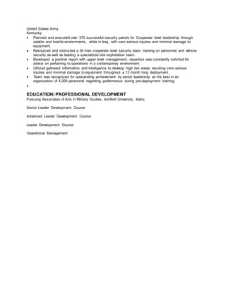 United States Army
Kentucky
 Planned and executed over 370 successful security patrols for Cooperate level leadership through
volatile and hostile environments, while in Iraq, with zero serious injuries and minimal damage to
equipment.
 Resourced and instructed a 36 man cooperate level security team, training on personnel and vehicle
security as well as leading a specialized site exploitation team.
 Developed a positive report with upper level management; expertise was constantly solicited for
advice on pertaining to operations in a contemporary environment.
 Utilized gathered information and intelligence to develop high risk areas; resulting zero serious
injuries and minimal damage to equipment throughout a 15 month long deployment.
 Team was recognized for outstanding achievement by senior leadership as the best in an
organization of 4,000 personnel regarding performance during pre-deployment training.

EDUCATION/ PROFESSIONAL DEVELOPMENT
Pursuing Associates of Arts in Military Studies, Ashford University, Idaho
Senior Leader Development Course
Advanced Leader Development Course
Leader Development Course
Operational Management
 