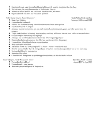 ✦ Maintained visual supervision of children at all time, with specific attention at the play field
✦ Worked under the general supervision of the Program Director
✦ Adhered to school policies and carried out the established procedures
✦ Organized mock fire drills and evacuation operation
YMCA Camp Cheerio- Senior Counselor Glade Valley, North Carolina
✦ Supervised children Summers 2008 through 2012
✦ Prepared and served meals
✦ Planned and coordinated camp activities to ensure maximum participation
✦ Maintained records of campers
✦ Arranged musical instruments, arts and crafts materials, swimming suits, gears, and other sports items for
campers
✦ Taught rock climbing, swimming, homesteading, canoeing, wilderness survival, arts, crafts, archery and riflery
✦ Guided campers individually and in groups
✦ Arranged and coordinated recreational activities following camp policies
✦ Organized and directed numerous fun-filled and learning activities for campers
✦ Provided first aid and handled emergency situations
✦ Built team spirit in children
✦ Adhered to health and safety compliance to ensure a positive camp experience
✦ Directly responsible for the well-being and care of fourteen campers throughout their one to two week stay
✦ Motivated children for participation
✦ Maintained discipline
✦ Communicated with parents by providing positive feedback at the end of each session
Mount Olympus Family Restaurant- Server East Bend, North Carolina
✦ Prepared and served food August 2007 to June 2009
✦ Provided quality guest service
✦ Welcomed patrons and guests as they arrived
 