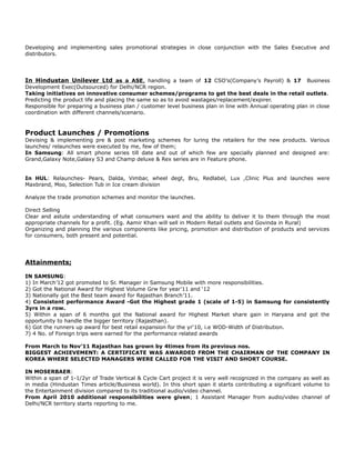 Developing and implementing sales promotional strategies in close conjunction with the Sales Executive and
distributors.
In Hindustan Unilever Ltd as a ASE, handling a team of 12 CSO’s(Company’s Payroll) & 17 Business
Development Exec(Outsourced) for Delhi/NCR region.
Taking initiatives on innovative consumer schemes/programs to get the best deals in the retail outlets.
Predicting the product life and placing the same so as to avoid wastages/replacement/expirer.
Responsible for preparing a business plan / customer level business plan in line with Annual operating plan in close
coordination with different channels/scenario.
Product Launches / Promotions
Devising & implementing pre & post marketing schemes for luring the retailers for the new products. Various
launches/ relaunches were executed by me, few of them;
In Samsung: All smart phone series till date and out of which few are specially planned and designed are:
Grand,Galaxy Note,Galaxy S3 and Champ deluxe & Rex series are in Feature phone.
In HUL: Relaunches- Pears, Dalda, Vimbar, wheel degt, Bru, Redlabel, Lux ,Clinic Plus and launches were
Maxbrand, Moo, Selection Tub in Ice cream division
Analyze the trade promotion schemes and monitor the launches.
Direct Selling
Clear and astute understanding of what consumers want and the ability to deliver it to them through the most
appropriate channels for a profit. (Eg. Aamir Khan will sell in Modern Retail outlets and Govinda in Rural)
Organizing and planning the various components like pricing, promotion and distribution of products and services
for consumers, both present and potential.
Attainments;
IN SAMSUNG:
1) In March’12 got promoted to Sr. Manager in Samsung Mobile with more responsibilities.
2) Got the National Award for Highest Volume Grw for year’11 and ‘12
3) Nationally got the Best team award for Rajasthan Branch’11.
4) Consistent performance Award -Got the Highest grade 1 (scale of 1-5) in Samsung for consistently
3yrs in a row.
5) Within a span of 6 months got the National award for Highest Market share gain in Haryana and got the
opportunity to handle the bigger territory (Rajasthan).
6) Got the runners up award for best retail expansion for the yr‘10, i.e WOD-Width of Distribution.
7) 4 No. of Foreign trips were earned for the performance related awards
From March to Nov’11 Rajasthan has grown by 4times from its previous nos.
BIGGEST ACHIEVEMENT: A CERTIFICATE WAS AWARDED FROM THE CHAIRMAN OF THE COMPANY IN
KOREA WHERE SELECTED MANAGERS WERE CALLED FOR THE VISIT AND SHORT COURSE.
IN MOSERBAER:
Within a span of 1-1/2yr of Trade Vertical & Cycle Cart project it is very well recognized in the company as well as
in media (Hindustan Times article/Business world). In this short span it starts contributing a significant volume to
the Entertainment division compared to its traditional audio/video channel.
From April 2010 additional responsibilities were given; 1 Assistant Manager from audio/video channel of
Delhi/NCR territory starts reporting to me.
 