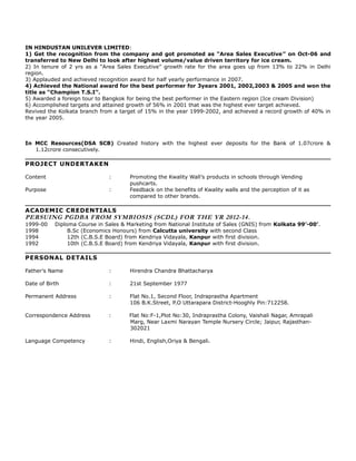 IN HINDUSTAN UNILEVER LIMITED:
1) Get the recognition from the company and got promoted as “Area Sales Executive” on Oct-06 and
transferred to New Delhi to look after highest volume/value driven territory for ice cream.
2) In tenure of 2 yrs as a “Area Sales Executive” growth rate for the area goes up from 13% to 22% in Delhi
region.
3) Applauded and achieved recognition award for half yearly performance in 2007.
4) Achieved the National award for the best performer for 3years 2001, 2002,2003 & 2005 and won the
title as “Champion T.S.I”.
5) Awarded a foreign tour to Bangkok for being the best performer in the Eastern region (Ice cream Division)
6) Accomplished targets and attained growth of 56% in 2001 that was the highest ever target achieved.
Revived the Kolkata branch from a target of 15% in the year 1999-2002, and achieved a record growth of 40% in
the year 2005.
In MCC Resources(DSA SCB) Created history with the highest ever deposits for the Bank of 1.07crore &
1.12crore consecutively.
PROJECT UNDERTAKEN
Content : Promoting the Kwality Wall’s products in schools through Vending
pushcarts.
Purpose : Feedback on the benefits of Kwality walls and the perception of it as
compared to other brands.
ACADEMIC CREDENTIALS
PERSUING PGDBA FROM SYMBIOSIS (SCDL) FOR THE YR 2012-14.
1999-00 Diploma Course in Sales & Marketing from National Institute of Sales (GNIS) from Kolkata 99’-00’.
1998 B.Sc (Economics Honours) from Calcutta university with second Class
1994 12th (C.B.S.E Board) from Kendriya Vidayala, Kanpur with first division.
1992 10th (C.B.S.E Board) from Kendriya Vidayala, Kanpur with first division.
PERSONAL DETAILS
Father’s Name : Hirendra Chandra Bhattacharya
Date of Birth : 21st September 1977
Permanent Address : Flat No.1, Second Floor, Indraprastha Apartment
106 B.K.Street, P.O Uttarapara District-Hooghly Pin:712258.
Correspondence Address : Flat No:F-1,Plot No:30, Indraprastha Colony, Vaishali Nagar, Amrapali
Marg, Near Laxmi Narayan Temple Nursery Circle; Jaipur, Rajasthan-
302021
Language Competency : Hindi, English,Oriya & Bengali.
 