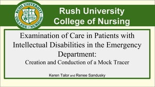 Rush University
College of Nursing
Examination of Care in Patients with
Intellectual Disabilities in the Emergency
Department:
Creation and Conduction of a Mock Tracer
Keren Talor and Renee Sandusky
 