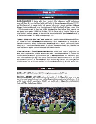 2015 new york giants • week 7 • vs. dallas cowboys
GIANTS CONNECTIONS DE George Selvie played 2 seasons in Dallas and appeared in all 32 regular season
games in 2013 and 2014, recording 75 total tackles and 10 sacks...WR Dwayne Harris played 4 seasons (2011-14)
and 52 total games with the Cowboys, hauling in 33 receptions and returning 2 punts for touchdowns...LB Devon
Kennard’s father, Derek kennard, was an offensive lineman for the Cowboys from 1994-96 and was part of the
1995 Cowboys team that won the Super Bowl...LS Zak DeOssie’s father, Steve DeOssie, played linebacker and
long snapper for the Cowboys (1984-88) and the Giants (1989-93). The two hold the distinction of being the only
father-son duo to win Super Bowls with the same franchise...Assistant offensive line coach Lunda Wells served as
an offensive line intern with the Cowboys at training camp in 2010.
COWBOYS CONNECTIONS Head Coach Jason Garrett spent 4 seasons as a backup QB for the Giants (2000-
03)...Running backs coach Gary Brown played for the Giants in 1998-99 and helped coach the running backs at
the Giants’ training camp in 2005...Tight ends coach Michael Pope spent 23 years (a franchise record) over 2
stints (1983-91 & 2000-13) with the Giants. Pope is the only coach to have participated in each of the Giants five
Super Bowls and the only one to have his name on all four Lombardi Trophies.
GIANTS’ DALLAS-AREA CONNECTIONS T Marshall Newhouse, a Dallas native, played his college ball in Fort
Worth, Texas at Texas Christian university. Newhouse was named a third-team All-American by Rivals.com and
honorable mention All-American by SportsIllustrated.com...FB Nikita Whitlock was born and raised in Wylie,
Texas, where he attended Wylie High School and was named Texas Class 5A Defensive Player of the Year by the
Associated Press as a senior...DE Damontré Moore played at Rowlett High School in Texas, earning All-State
honorable mention from the Associated Press and was a 1st-team All-Area honoree by The Dallas Morning News.
[CONNECTIONS]
GAME NOTES
GIANTS vs. NFC EAST The Giants are 160-169-3 in regular season games vs. the NFC East.
COUGHLIN vs. COWBOYS & NFC EAST Head Coach Tom Coughlin is 12-13 (1-0 playoffs) in games vs. the Cow-
boys in the regular season. In his most recent matchup, Coughlin’s Giants were defeated by the Cowboys, 27-26,
at AT&T Stadium in Week 1. Against the rest of the NFC East, Coughlin is 11-14 (0-2 playoffs) vs. the Philadelphia
Eagles and 17-8 vs. the Washington Redskins.
[GIANTS VERSUS]
 