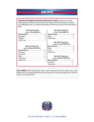 2015 new york giants • week 7 • vs. dallas cowboys
GAME NOTES
LUCKY NUMBER 700 The New York Giants need six victories to become the third team in NFL history to reach
700 total victories. The Giants (694-583-33) would join Chicago (754-567-42) and Green Bay (746-561-37) as the
only teams to accomplish the feat.
most suPer bowl wins
in last 10 years (2004-14)
New York Giants. . . . . . . . . . . . . . . . . . . . . . . . 2
New England . . . . . . . . . . . . . . . . . . . . . . . . . . . . . . . . 2
Pittsburgh . . . . . . . . . . . . . . . . . . . . . . . . . . . . . . . . . . 2
5 Other Teams. . . . . . . . . . . . . . . . . . . . . . . . . . . . . . . 1
most suPer bowl wins
in last 30 years (1984-2014)
New York Giants. . . . . . . . . . . . . . . . . . . . . . . . 4
New England . . . . . . . . . . . . . . . . . . . . . . . . . . . . . . . .4
San Francisco. . . . . . . . . . . . . . . . . . . . . . . . . . . . . . . .4
Dallas. . . . . . . . . . . . . . . . . . . . . . . . . . . . . . . . . . . . . .3
5 Other Teams. . . . . . . . . . . . . . . . . . . . . . . . . . . . . . .2
6 Other Teams. . . . . . . . . . . . . . . . . . . . . . . . . . . . . . .1
GIANTS ARE MOST FREQUENT SUPER BOWL TEAM OVER LAST 30 YEARS The Giants have won five NFC
championships since the 1984 season and are tied for the most conference titles with San Francisco over the last 30
years. Additionally, the Giants’ two conference championships over the last seven years ties for the most NFC titles with
Seattle.
most nfc chamPionshiPs
in last 7 years (2007-14)
New York Giants . . . . . . . . . . . . . . . . . . . . . .2
Seattle . . . . . . . . . . . . . . . . . . . . . . . . . . . . . . . . . . . 2
3 Other Teams. . . . . . . . . . . . . . . . . . . . . . . . . . . . . 1
most nfc chamPionshiPs
in last 15 years (1999-2014)
New York Giants. . . . . . . . . . . . . . . . . . . . . . .3
Seattle . . . . . . . . . . . . . . . . . . . . . . . . . . . . . . . . . . . 3
St. Louis . . . . . . . . . . . . . . . . . . . . . . . . . . . . . . . . . . 2
7 Other Teams . . . . . . . . . . . . . . . . . . . . . . . . . . . . . 1
most nfc chamPionshiPs
in last 30 years (1984-2014)
New York Giants. . . . . . . . . . . . . . . . . . . . . . 5
San Francisco . . . . . . . . . . . . . . . . . . . . . . . . . . . . . 5
4 Other Teams . . . . . . . . . . . . . . . . . . . . . . . . . . . . 3
 