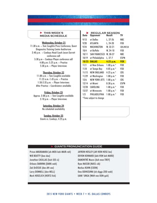 2015 new york giants • week 7 • vs. dallas cowboys
REGULAR SEASONTHIS WEEK’S
MEDIA SCHEDULE
Wednesday, October 21
11:30 a.m. – Tom Coughlin Press Conference, Quest
Diagnostics Training Center Auditorium
2:40 p.m. – Cowboys Head Coach Jason Garrett
conference call
3:30 p.m – Cowboys Player conference call
4:00 p.m.-5:25 p.m. – Practice
5:30 p.m. – Player Interviews
Thursday, October 22
11:00 a.m. – Tom Coughlin available
11:55 a.m.-1:45 p.m. – Practice
1:50-2:35 p.m. – Player Interviews
After Practice – Coordinators available
Friday, October 23
Approx. 2:00 p.m. – Tom Coughlin available
2:10 p.m. – Player Interviews
Saturday, October 24
No scheduled availability
Sunday, October 25
Giants vs. Cowboys, 4:25 p.m.
GIANTS PRONUNCIATION GUIDE
Prince AMukAMARA (ah-MOO-kah-MAIR-rah)
Will BEATTY (bee-dee)
Jonathan CASILLAS (kuh-SEE-is)
Orleans DARkWA (DARk-wah)
Zak DeOSSIE (dee-AH-see)
Larry DONNELL (don-NELL)
Mark HERZLICH (HERTZ-lick)
JAYRON HOSLEY (JAY-RON HOSE-lee)
DEVON kENNARD (deh-VON keh-NARD)
DAMONTRé Moore (duh-mon-TREY)
Ryan NASSIB (NASS-sib)
Markus kuHN (COON)
Owa ODIHIZuWA (oh-diggy-ZOO-wah)
uANI ‘uNGA (WAH-nee OON-guh)
Date Opponent Result TV
9/13 at Dallas L, 27-26 NBC
9/20 ATLANTA L, 24-20 FOX
9/24 WASHINGTON W, 32-21 CBS/NFLN
10/4 at Buffalo W, 24-10 FOX
10/11 SAN FRANCISCO W, 30-27 NBC
10/19 at Philadelphia L, 27-7 ESPN
10/25 DALLAS 4:25 p.m. FOX
11/1 at New Orleans 1:00 p.m.* FOX
11/8 at Tampa Bay 4:05 p.m.* FOX
11/15 NEW ENGLAND 4:25 p.m.* CBS
11/29 at Washington 1:00 p.m.* FOX
12/6 NEW YORk JETS 1:00 p.m.* CBS
12/14 at Miami 8:30 p.m. ESPN
12/20 CAROLINA 1:00 p.m.* FOX
12/27 at Minnesota 1:00 p.m.* FOX
1/3 PHILADELPHIA 1:00 p.m.* FOX
*Time subject to change
 