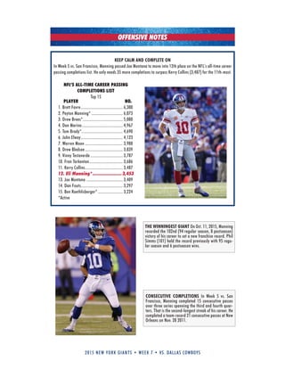 2015 new york giants • week 7 • vs. dallas cowboys
NFL’S ALL-TIME CAREER PASSING
COMPLETIONS LIST
Top 15
PLAYER NO.
1. Brett Favre....................................... 6,300
2. Peyton Manning* ............................. 6,073
3. Drew Brees*..................................... 5,080
4. Dan Marino...................................... 4,967
5. Tom Brady*...................................... 4,690
6. John Elway....................................... 4,123
7. Warren Moon ................................... 3,988
8. Drew Bledsoe ................................... 3,839
9. Vinny Testaverde .............................. 3,787
10. Fran Tarkenton............................... 3,686
11. kerry Collins................................... 3,487
12. Eli Manning*...................... 3,453
13. Joe Montana .................................. 3,409
14. Dan Fouts....................................... 3,297
15. Ben Roethlisberger* ....................... 3,224
*Active
KEEP CALM AND COMPLETE ON
In Week 5 vs. San Francisco, Manning passed Joe Montana to move into 12th place on the NFL’s all-time career
passing completions list. He only needs 35 more completions to surpass kerry Collins (3,487) for the 11th-most.
OFFENSIVE NOTES
CONSECUTIVE COMPLETIONS In Week 5 vs. San
Francisco, Manning completed 15 consecutive passes
over three series spanning the third and fourth quar-
ters. That is the second-longest streak of his career. He
completed a team-record 21 consecutive passes at New
Orleans on Nov. 28 2011.
THE WINNINGEST GIANT On Oct. 11, 2015, Manning
recorded the 102nd (94 regular season, 8 postseason)
victory of his career to set a new franchise record. Phil
Simms (101) held the record previously with 95 regu-
lar season and 6 postseason wins.
 