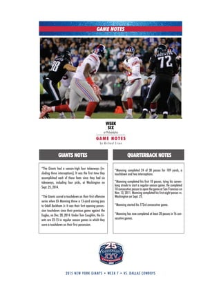 2015 new york giants • week 7 • vs. dallas cowboys
WEEK
SIX
at Philadelphia
GAM E NOTE S
by Michael Eisen
GAME NOTES
*The Giants had a season-high four takeaways (in-
cluding three interceptions). It was the first time they
accomplished each of those feats since they had six
takeaways, including four picks, at Washington on
Sept. 25, 2014.
*The Giants scored a touchdown on their first offensive
series when Eli Manning threw a 13-yard scoring pass
to Odell Beckham Jr. It was their first opening-posses-
sion touchdown since their previous game against the
Eagles, on Dec. 28, 2014. under Tom Coughlin, the Gi-
ants are 22-15 in regular season games in which they
score a touchdown on their first possession.
*Manning completed 24 of 38 passes for 189 yards, a
touchdown and two interceptions.
*Manning completed his first 10 passes, tying his career-
long streak to start a regular-season game. He completed
10 consecutive passes to open the game at San Francisco on
Nov. 13, 2011. Manning completed his first eight passes vs.
Washington on Sept. 25.
*Manning started his 173rd consecutive game.
*Manning has now completed at least 20 passes in 16 con-
secutive games.
GIANTS NOTES QUARTERBACK NOTES
 