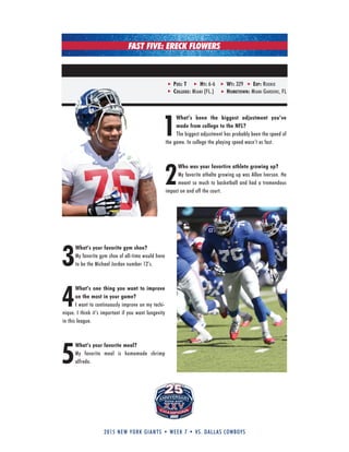 2015 new york giants • week 7 • vs. dallas cowboys
FAST FIVE: ERECK FLOWERS
1
What’s been the biggest adjustment you’ve
made from college to the NFL?
The biggest adjustment has probably been the speed of
the game. In college the playing speed wasn’t as fast.
2
Who was your favortire athlete growing up?
My favorite athelte growing up was Allen Iverson. He
meant so much to basketball and had a tremendous
impact on and off the court.
3
What’s your favorite gym shoe?
My favorite gym shoe of all-time would have
to be the Michael Jordan number 12’s.
4
What’s one thing you want to improve
on the most in your game?
I want to continuously improve on my techi-
nique. I think it’s important if you want longevity
in this league.
5
What’s your favorite meal?
My favorite meal is homemade shrimp
alfredo.
Pos: t ht: 6-6 wt: 329 eXP: rookie
colleGe: MiaMi (fl.) hometown: MiaMi gardens, fl
 