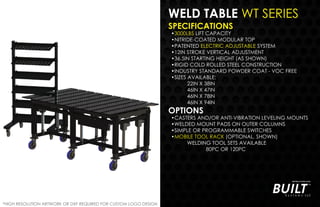 WELD TABLE WT SERIES
SPECIFICATIONS
•3000LBS LIFT CAPACITY
•NITRIDE-COATED MODULAR TOP
•PATENTED ELECTRIC ADJUSTABLE SYSTEM
•12IN STROKE VERTICAL ADJUSTMENT
•36.5IN STARTING HEIGHT (AS SHOWN)
•RIGID COLD ROLLED STEEL CONSTRUCTION
•INDUSTRY STANDARD POWDER COAT - VOC FREE
•SIZES AVAILABLE:
22IN X 38IN
46IN X 47IN
46IN X 78IN
46IN X 94IN
OPTIONS
•CASTERS AND/OR ANTI-VIBRATION LEVELING MOUNTS
•WELDED MOUNT PADS ON OUTER COLUMNS
•SIMPLE OR PROGRAMMABLE SWITCHES
•MOBILE TOOL RACK (OPTIONAL, SHOWN)
WELDING TOOL SETS AVAILABLE
80PC OR 120PC
*HIGH RESOLUTION ARTWORK OR DXF REQUIRED FOR CUSTOM LOGO DESIGN
 