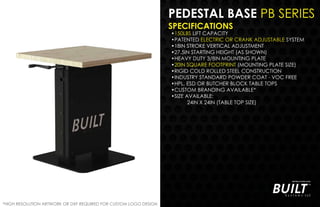 PEDESTAL BASE PB SERIES
SPECIFICATIONS
•150LBS LIFT CAPACITY
•PATENTED ELECTRIC OR CRANK ADJUSTABLE SYSTEM
•18IN STROKE VERTICAL ADJUSTMENT
•27.5IN STARTING HEIGHT (AS SHOWN)
•HEAVY DUTY 3/8IN MOUNTING PLATE
•20IN SQUARE FOOTPRINT (MOUNTING PLATE SIZE)
•RIGID COLD ROLLED STEEL CONSTRUCTION
•INDUSTRY STANDARD POWDER COAT - VOC FREE
•HPL, ESD OR BUTCHER BLOCK TABLE TOPS
•CUSTOM BRANDING AVAILABLE*
•SIZE AVAILABLE:
24IN X 24IN (TABLE TOP SIZE)
*HIGH RESOLUTION ARTWORK OR DXF REQUIRED FOR CUSTOM LOGO DESIGN
 