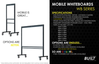 MOBILE WHITEBOARDS
WB SERIES
SPECIFICATIONS
•5IN SMOOTH ROLLING, SWIVEL, LOCKING CASTERS
•PREMIUM HIGH GLOSS WHITEBOARD ENAMEL
•MAGNETIC 14 GAUGE SHEET BOARDS
•RIGID COLD ROLLED STEEL MODULAR CONSTRUCTION
•INDUSTRY STANDARD POWDER COAT - VOC FREE
•SIZES AVAILABLE: (H X W)
36IN X 30IN
36IN X 36IN
48IN X 36IN
48IN X 48IN
48IN X 60IN
48IN X 72IN
48IN X 84IN
48IN X 96IN
OPTIONS ARE ENDLESS...
•CUSTOM TEXT / LOGO*
•CUSTOM SIZES AND DESIGNS AVAILABLE
(SEE SALES FOR DETAILS)
SO ARE COLORS.
•100+ POWDERCOAT COLORS AVAILABLE
*HIGH RESOLUTION ARTWORK OR DXF REQUIRED FOR CUSTOM LOGO DESIGN
MOBILE IS
GREAT...
OPTIONS ARE
BETTER.
 