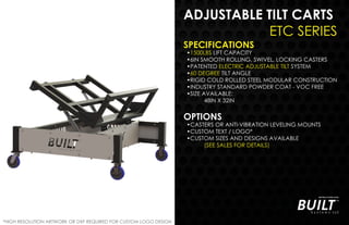 ADJUSTABLE TILT CARTS
ETC SERIES
SPECIFICATIONS
•1500LBS LIFT CAPACITY
•6IN SMOOTH ROLLING, SWIVEL, LOCKING CASTERS
•PATENTED ELECTRIC ADJUSTABLE TILT SYSTEM
•60 DEGREE TILT ANGLE
•RIGID COLD ROLLED STEEL MODULAR CONSTRUCTION
•INDUSTRY STANDARD POWDER COAT - VOC FREE
•SIZE AVAILABLE:
48IN X 32IN
OPTIONS
•CASTERS OR ANTI-VIBRATION LEVELING MOUNTS
•CUSTOM TEXT / LOGO*
•CUSTOM SIZES AND DESIGNS AVAILABLE
(SEE SALES FOR DETAILS)
*HIGH RESOLUTION ARTWORK OR DXF REQUIRED FOR CUSTOM LOGO DESIGN
 