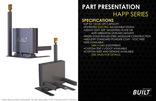PART PRESENTATION
HAPP SERIES
SPECIFICATIONS
•UP TO 150LBS LIFT CAPACITY
•PATENTED ELECTRIC ADJUSTABLE STSYEM
•HEAVY DUTY 3/8” MOUNTING PLATE OR
ANTI-VIBRATION LEVELING MOUNTS
•RIGID COLD ROLLED STEEL MODULAR CONSTRUCTION
•INDUSTRY STANDARD POWDER COAT - VOC FREE
•SIZE AVAILABLE:
24IN X 24IN (FOOTPRINT)
•CUSTOM TEXT / LOGO* AVAILABLE
•CUSTOM SIZES AND DESIGNS AVAILABLE
(SEE SALES FOR DETAILS)
*HIGH RESOLUTION ARTWORK OR DXF REQUIRED FOR CUSTOM LOGO DESIGN
 