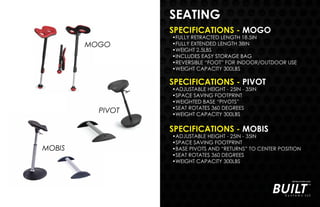 SEATING
MOGO
PIVOT
MOBIS
SPECIFICATIONS - PIVOT
•ADJUSTABLE HEIGHT - 25IN - 35IN
•SPACE SAVING FOOTPRINT
•WEIGHTED BASE “PIVOTS”
•SEAT ROTATES 360 DEGREES
•WEIGHT CAPACITY 300LBS
SPECIFICATIONS - MOBIS
•ADJUSTABLE HEIGHT - 25IN - 35IN
•SPACE SAVING FOOTPRINT
•BASE PIVOTS AND “RETURNS” TO CENTER POSITION
•SEAT ROTATES 360 DEGREES
•WEIGHT CAPACITY 300LBS
SPECIFICATIONS - MOGO
•FULLY RETRACTED LENGTH 18.5IN
•FULLY EXTENDED LENGTH 38IN
•WEIGHT 2.5LBS
•INCLUDES EASY STORAGE BAG
•REVERSIBLE “FOOT” FOR INDOOR/OUTDOOR USE
•WEIGHT CAPACITY 300LBS
 