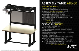 ASSEMBLY TABLE ATE400
SPECIFICATIONS
•400LBS LIFT CAPACITY
•LIGHTFRAME KIT (OPTIONAL, SEE BELOW)
•PATENTED ELECTRIC ADJUSTABLE SYSTEM
•18IN STROKE VERTICAL ADJUSTMENT
•29IN STARTING HEIGHT (AS SHOWN)
•RIGID COLD ROLLED STEEL CONSTRUCTION
•INDUSTRY STANDARD POWDER COAT - VOC FREE
•SIZES AVAILABLE:
DEPTH: 30IN
WIDTHS: 48IN, 60IN, 72IN
OPTIONS ARE ENDLESS
•PEGBOARD / WHITEBOARD
•FAN KIT, LED LIGHTS
•TOOL TROLLEY / BALANCER, TOOL / PARTS BINS
•POWER STRIPS
•MONITOR MOUNTS, KEYBOARD ARM / SWING ARM
•FLOW RACK SHELVES
•PHONE / PAPER TRAYS
•CASTERS OR ANTI-VIBRATION LEVELING MOUNTS
•SIMPLE OR PROGRAMMABLE SWITCHES
•HPL, ESD OR BUTCHER BLOCK TOPS AVAILABLE
•CUSTOM SIZES, COLORS, BRANDING, SHELVING &
BRACKET DESIGN AVAILABLE*
(SEE SALES FOR DETAILS)
*HIGH RESOLUTION ARTWORK OR DXF REQUIRED FOR CUSTOM LOGO DESIGN
 